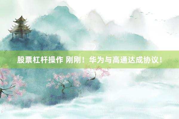 股票杠杆操作 刚刚！华为与高通达成协议！